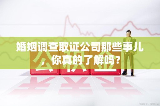 建阳婚姻调查取证公司那些事儿，你真的了解吗？