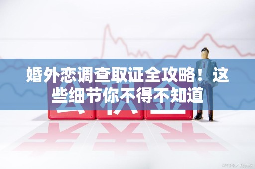 建阳婚外恋调查取证全攻略！这些细节你不得不知道