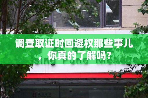 建阳调查取证时回避权那些事儿，你真的了解吗？