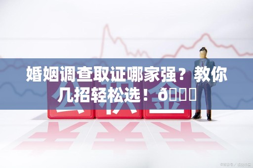 建阳婚姻调查取证哪家强？教你几招轻松选！😎