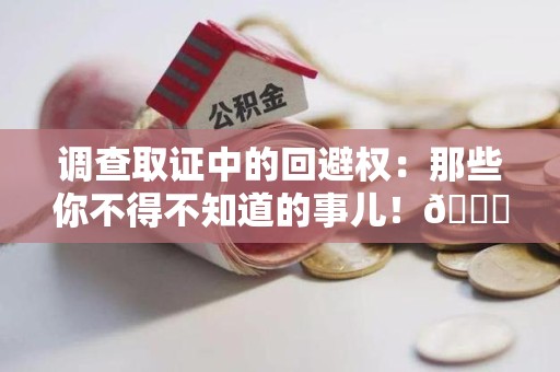 建阳调查取证中的回避权：那些你不得不知道的事儿！😎